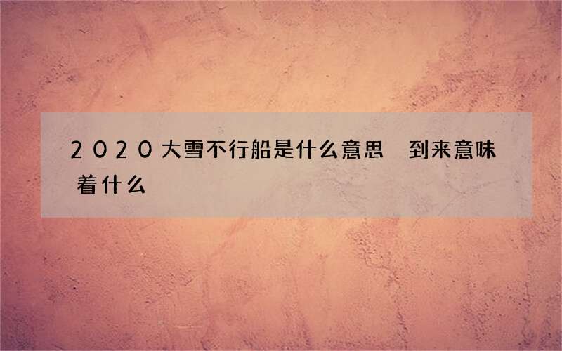 2020大雪不行船是什么意思 到来意味着什么